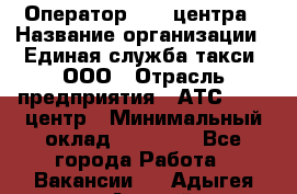 Оператор Call-центра › Название организации ­ Единая служба такси, ООО › Отрасль предприятия ­ АТС, call-центр › Минимальный оклад ­ 20 000 - Все города Работа » Вакансии   . Адыгея респ.,Адыгейск г.